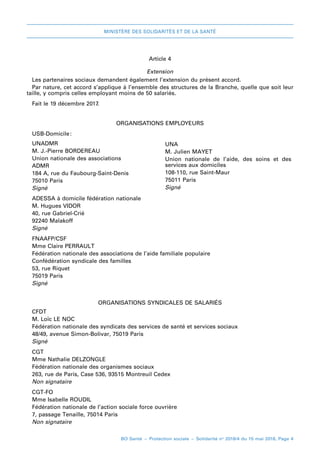 MINISTÈRE DES SOLIDARITÉS ET DE LA SANTÉ
BO Santé – Protection sociale – Solidarité no
2018/4 du 15 mai 2018, Page 4
Article 4
Extension
Les partenaires sociaux demandent également l’extension du présent accord.
Par nature, cet accord s’applique à l’ensemble des structures de la Branche, quelle que soit leur
taille, y compris celles employant moins de 50 salariés.
Fait leF 19 décembre 2017.
ORGANISATIONS EMPLOYEURS
USB-Domicile 
:
UNADMR
M. J.-Pierre BORDEREAU
Union nationale des associations
ADMR
184 A, rue du Faubourg-Saint-Denis
75010 Paris
Signé
UNA
M. Julien MAYET
Union nationale de l’aide, des soins et des
services aux domiciles
108-110, rue Saint-Maur
75011 Paris
Signé
ADESSA à domicile fédération nationale
M. Hugues VIDOR
40, rue Gabriel-Crié
92240 Malakoff
Signé
FNAAFP/CSF
Mme Claire PERRAULT
Fédération nationale des associations de l’aide familiale populaire
Confédération syndicale des familles
53, rue Riquet
75019 Paris
Signé
ORGANISATIONS SYNDICALES DE SALARIÉS
CFDT
M. Loïc LE NOC
Fédération nationale des syndicats des services de santé et services sociaux
48/49, avenue Simon-Bolivar, 75019 Paris
Signé
CGT
Mme Nathalie DELZONGLE
Fédération nationale des organismes sociaux
263, rue de Paris, Case 536, 93515 Montreuil Cedex
Non signataire
CGT-FO
Mme Isabelle ROUDIL
Fédération nationale de l’action sociale force ouvrière
7, passage Tenaille, 75014 Paris
Non signataire
 