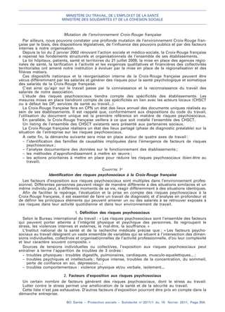 MINISTÈRE DU TRAVAIL, DE L’EMPLOI ET DE LA SANTÉ
MINISTÈRE DES SOLIDARITÉS ET DE LA COHÉSION SOCIALE
BO Santé – Protection sociale – Solidarité no
2011/1 du 15 février 2011, Page 358.
. .
Mutation de l’environnement Croix-Rouge française
Par ailleurs, nous pouvons constater une profonde mutation de l’environnement Croix-Rouge fran-
çaise par le biais, des dispositions législatives, de l’influence des pouvoirs publics et par des facteurs
internes à notre organisation.
Depuis la loi du 2 janvier 2002 rénovant l’action sociale et médico-sociale, la Croix-Rouge française
a repensé les fondements structurels et organisationnels de l’ensemble de ses établissements.
La loi hôpitaux, patients, santé et territoires du 21 juillet 2009, la mise en place des agences régio-
nales de santé, la tarification à l’activité et les exigences qualitatives et financières des collectivités
territoriales ont amené notre institution à évoluer par la mise en place de la régionalisation et des
filières métiers.
Ces dispositifs nationaux et la réorganisation interne de la Croix-Rouge française peuvent être
vécus différemment par les salariés et générer des risques pour la santé psychologique et somatique
des salariés de la Croix-Rouge française.
C’est ainsi qu’agir sur le travail passe par la connaissance et la reconnaissance du travail des
salariés de notre association.
L’étude des risques psychosociaux tiendra compte des spécificités des établissements. Les
mesures mises en place tiendront compte de ces spécificités en lien avec les acteurs locaux (CHSCT
ou à défaut les DP, services de santé au travail...)
La Croix-Rouge française fera en CPN un état des lieux annuel des documents uniques réalisés au
sein de ses établissements. Il est rappelé que, conformément aux dispositions du code du travail,
l’utilisation du document unique est la première référence en matière de risques psychosociaux.
En parallèle, la Croix-Rouge française veillera à ce que soit installé l’ensemble des CHSCT.
Un listing de l’ensemble des CHSCT existants sera présenté aux partenaires sociaux.
La Croix-Rouge française réalisera un état des lieux partagé (phase de diagnostic préalable) sur la
situation de l’entreprise sur les risques psychosociaux.
À cette fin, la démarche suivante sera mise en place autour de quatre axes de travail :
– l’identification des familles de causalités impliquées dans l’émergence de facteurs de risques
psychosociaux ;
– l’analyse documentaire des données sur le fonctionnement des établissements ;
– les méthodes d’approfondissement à mettre en œuvre ;
– les actions prioritaires à mettre en place pour réduire les risques psychosociaux (bien-être au
travail).
CHAPITRE Ier
Identification des risques psychosociaux à la Croix-Rouge française
Les facteurs d’exposition aux risques psychosociaux sont multiples dans l’environnement profes-
sionnel. Différentes personnes peuvent réagir de manière différente à des situations similaires et un
même individu peut, à différents moments de sa vie, réagir différemment à des situations identiques.
Afin de faciliter le repérage, l’évaluation et la prise en compte des risques psychosociaux à la
Croix-Rouge française, il est essentiel de faire un travail de diagnostic et d’analyse en profondeur et
de définir les principaux éléments qui peuvent amener un ou des salariés à se retrouver exposés à
ces risques dans leur activité quotidienne et dans leur environnement de travail.
1. Définition des risques psychosociaux
Selon le Bureau international du travail : « Les risques psychosociaux sont l’ensemble des facteurs
qui peuvent porter atteinte à l’intégrité physique et psychique des personnes. Ils regroupent le
stress, les violences internes et externes, le mal-être, la souffrance. »
L’Institut national de la santé et de la recherche médicale précise que : « Les facteurs psycho-
sociaux au travail désignent un vaste ensemble de variables qui se situent à l’intersection des dimen-
sions individuelles, collectives et organisationnelles de l’activité professionnelle, d’où leur complexité
et leur caractère souvent composite. »
Sources de tensions individuelles ou collectives, l’exposition aux risques psychosociaux peut
entraîner à terme l’apparition de troubles de 3 ordres :
– troubles physiques : troubles digestifs, pulmonaires, cardiaques, musculo-squelettiques... ;
– troubles psychiques et intellectuels : fatigue intense, troubles de la concentration, du sommeil,
perte de confiance en soi, dépression... ;
– troubles comportementaux : violence physique et/ou verbale, isolement...
2. Facteurs d’exposition aux risques psychosociaux
Un certain nombre de facteurs génèrent des risques psychosociaux, dont le stress au travail.
Lutter contre le stress permet une amélioration de la santé et de la sécurité au travail.
Cette liste n’est pas exhaustive. D’autres facteurs d’exposition pourront être pris en compte dans la
démarche entreprise.
 
