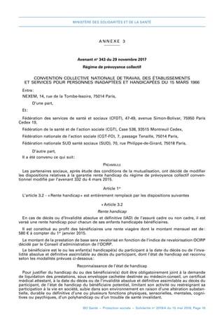 MINISTÈRE DES SOLIDARITÉS ET DE LA SANTÉ
BO Santé – Protection sociale – Solidarité no
2018/4 du 15 mai 2018, Page 10
A NNEXE 3
Avenant no
 343 du 29 novembre 2017
Régime de prévoyance collectif
CONVENTION COLLECTIVE NATIONALE DE TRAVAIL DES ÉTABLISSEMENTS
ET SERVICES POUR PERSONNES INADAPTÉES ET HANDICAPÉES DU 15 MARS 1966
Entre:
NEXEM, 14, rue de la Tombe-Issoire, 75014 Paris,
	 D’une part,
Et:
Fédération des services de santé et sociaux (CFDT), 47-49, avenue Simon-Bolivar, 75950 Paris
Cedex 19,
Fédération de la santé et de l’action sociale (CGT), Case 538, 93515 Montreuil Cedex,
Fédération nationale de l’action sociale (CGT-FO), 7, passage Tenaille, 75014 Paris,
Fédération nationale SUD santé sociaux (SUD), 70, rue Philippe-de-Girard, 75018 Paris,
	 D’autre part,
Il a été convenu ce qui suit 
:
Préambule
Les partenaires sociaux, après étude des conditions de la mutualisation, ont décidé de modifier
les dispositions relatives à la garantie rente handicap du régime de prévoyance collectif conven-
tionnel modifié par l’avenant 332 du 4 mars 2015.
Article 1er
L’article 3.2 - « 
Rente handicap 
» est entièrement remplacé par les dispositions suivantes
«Article 3.2
Rente handicap
En cas de décès ou d’Invalidité absolue et définitive (IAD) de l’assuré cadre ou non cadre, il est
versé une rente handicap pour chacun de ses enfants handicapés bénéficiaires.
Il est constitué au profit des bénéficiaires une rente viagère dont le montant mensuel est de 
:
580 € à compter du 1er
 janvier 2015.
Le montant de la prestation de base sera revalorisé en fonction de l’indice de revalorisation OCIRP
décidé par le Conseil d’administration de l’OCIRP.
Le bénéficiaire est le ou les enfant(s) handicapé(s) du participant à la date du décès ou de l’inva-
lidité absolue et définitive assimilable au décès du participant, dont l’état de handicap est reconnu
selon les modalités prévues ci-dessous 
:
Reconnaissance de l’état de handicap
Pour justifier du handicap du ou des bénéficiaire(s) doit être obligatoirement joint à la demande
de liquidation des prestations, sous enveloppe cachetée destinée au médecin-conseil, un certificat
médical attestant, à la date du décès ou de l’invalidité absolue et définitive assimilable au décès du
participant, de l’état de handicap du bénéficiaire potentiel, limitant son activité ou restreignant sa
participation à la vie en société, subie dans son environnement en raison d’une altération substan-
tielle, durable ou définitive d’une ou plusieurs fonctions physiques, sensorielles, mentales, cogni-
tives ou psychiques, d’un polyhandicap ou d’un trouble de santé invalidant.
 