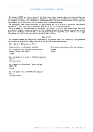 MINISTÈRE DES SOLIDARITÉS ET DE LA SANTÉ
BO Santé – Protection sociale – Solidarité no
2018/4 du 15 mai 2018, Page 11
En outre, l’OCIRP se réserve le droit de demander toutes autres pièces complémentaires qui
lui seraient nécessaires pour l’étude du dossier de liquidation, et attestant du caractère substan-
tiel, durable ou définitif du handicap et notamment toute décision administrative rendue par une
commission des droits et de l’autonomie des personnes handicapées.
Le  versement des rentes Handicap par anticipation en cas d’IAD ou d’Invalidité permanente
partielle (IPP) d’un taux égal ou supérieur à 80 
% met fin à la présente garantie.
Ainsi le décès de l’assuré consécutif à une IAD ou à une IPP d’un taux égal ou supérieur à 80 
% ne
peut donner lieu au versement d’une nouvelle rente handicap. En tout état de cause, le versement
de la rente handicap ayant débuté à la date de reconnaissance de l’IAD ou de l’IPP d’un taux égal
ou supérieur à 80 
% se poursuit en cas de décès de l’assuré.»
Date d’effet
Le présent avenant est applicable à compter du 1er
 janvier 2018 sous réserve de son agrément,
conformément à l’article L. 
314-6 du code de l’action sociale et des familles.
Fait à Paris, le 29 novembre 2017.
Organisations syndicales de salariés:	Organisation professionnelle d’employeurs:
La Fédération nationale des services santé 	NEXEN
et services sociaux (CFDT) 	 Signé
Signé
La Fédération de la santé et de l’action sociale
	(CGT)
Non signataire
La Fédération nationale de l’action sociale
	(CGT-FO)
Signé
La Fédération nationale SUD santé sociaux
	(SUD)
Non signataire
 