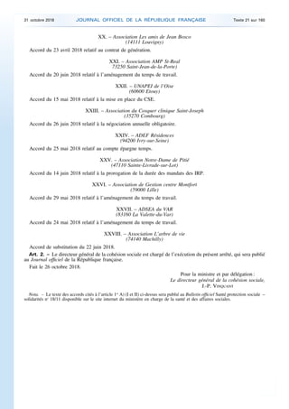 XX. – Association Les amis de Jean Bosco
(14111 Louvigny)
Accord du 23 avril 2018 relatif au contrat de génération.
XXI. – Association AMP St-Real
73250 Saint-Jean-de-la-Porte)
Accord du 20 juin 2018 relatif à l’aménagement du temps de travail.
XXII. – UNAPEI de l’Oise
(60600 Etouy)
Accord du 15 mai 2018 relatif à la mise en place du CSE.
XXIII. – Association du Cosquer clinique Saint-Joseph
(35270 Combourg)
Accord du 26 juin 2018 relatif à la négociation annuelle obligatoire.
XXIV. – ADEF Résidences
(94200 Ivry-sur-Seine)
Accord du 25 mai 2018 relatif au compte épargne temps.
XXV. – Association Notre-Dame de Pitié
(47110 Sainte-Livrade-sur-Lot)
Accord du 14 juin 2018 relatif à la prorogation de la durée des mandats des IRP.
XXVI. – Association de Gestion centre Montfort
(59000 Lille)
Accord du 29 mai 2018 relatif à l’aménagement du temps de travail.
XXVII. – ADSEA du VAR
(83160 La Valette-du-Var)
Accord du 24 mai 2018 relatif à l’aménagement du temps de travail.
XXVIII. – Association L’arbre de vie
(74140 Machilly)
Accord de substitution du 22 juin 2018.
Art. 2. – Le directeur général de la cohésion sociale est chargé de l’exécution du présent arrêté, qui sera publié
au Journal officiel de la République française.
Fait le 26 octobre 2018.
Pour la ministre et par délégation :
Le directeur général de la cohésion sociale,
J.-P. VINQUANT
Nota. – Le texte des accords cités à l’article 1er
A) (I et II) ci-dessus sera publié au Bulletin officiel Santé protection sociale –
solidarités no
18/11 disponible sur le site internet du ministère en charge de la santé et des affaires sociales.
31 octobre 2018 JOURNAL OFFICIEL DE LA RÉPUBLIQUE FRANÇAISE Texte 21 sur 160
 