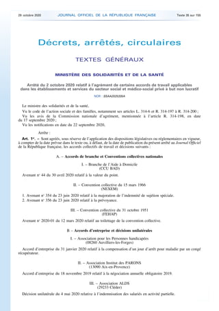 Décrets, arrêtés, circulaires
TEXTES GÉNÉRAUX
MINISTÈRE DES SOLIDARITÉS ET DE LA SANTÉ
Arrêté du 2 octobre 2020 relatif à l’agrément de certains accords de travail applicables
dans les établissements et services du secteur social et médico-social privé à but non lucratif
NOR : SSAA2025335A
Le ministre des solidarités et de la santé,
Vu le code de l’action sociale et des familles, notamment ses articles L. 314-6 et R. 314-197 à R. 314-200 ;
Vu les avis de la Commission nationale d’agrément, mentionnée à l’article R. 314-198, en date
du 17 septembre 2020 ;
Vu les notifications en date du 22 septembre 2020,
Arrête :
Art. 1er
. – Sont agréés, sous réserve de l’application des dispositions législatives ou réglementaires en vigueur,
à compter de la date prévue dans le texte ou, à défaut, de la date de publication du présent arrêté au Journal Officiel
de la République française, les accords collectifs de travail et décisions suivants :
A. – Accords de branche et Conventions collectives nationales
I. – Branche de l’Aide à Domicile
(CCU BAD)
Avenant no
44 du 30 avril 2020 relatif à la valeur du point.
II. – Convention collective du 15 mars 1966
(NEXEM)
1. Avenant no
354 du 23 juin 2020 relatif à la majoration de l’indemnité de sujétion spéciale.
2. Avenant no
356 du 23 juin 2020 relatif à la prévoyance.
III. – Convention collective du 31 octobre 1951
(FEHAP)
Avenant no
2020-01 du 12 mars 2020 relatif au toilettage de la convention collective.
B – Accords d’entreprise et décisions unilatérales
I. – Association pour les Personnes handicapées
(08260 Auvilliers-les-Forges)
Accord d’entreprise du 31 janvier 2020 relatif à la compensation d’un jour d’arrêt pour maladie par un congé
récupérateur.
II. – Association Institut des PARONS
(13090 Aix-en-Provence)
Accord d’entreprise du 18 novembre 2019 relatif à la négociation annuelle obligatoire 2019.
III. – Association ALDS
(29233 Cléder)
Décision unilatérale du 4 mai 2020 relative à l’indemnisation des salariés en activité partielle.
29 octobre 2020 JOURNAL OFFICIEL DE LA RÉPUBLIQUE FRANÇAISE Texte 35 sur 155
 