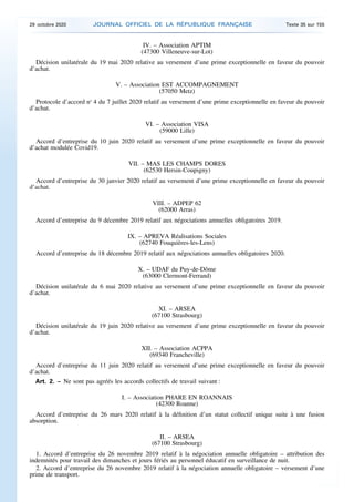 IV. – Association APTIM
(47300 Villeneuve-sur-Lot)
Décision unilatérale du 19 mai 2020 relative au versement d’une prime exceptionnelle en faveur du pouvoir
d’achat.
V. – Association EST ACCOMPAGNEMENT
(57050 Metz)
Protocole d’accord no
4 du 7 juillet 2020 relatif au versement d’une prime exceptionnelle en faveur du pouvoir
d’achat.
VI. – Association VISA
(59000 Lille)
Accord d’entreprise du 10 juin 2020 relatif au versement d’une prime exceptionnelle en faveur du pouvoir
d’achat modulée Covid19.
VII. – MAS LES CHAMPS DORES
(62530 Hersin-Coupigny)
Accord d’entreprise du 30 janvier 2020 relatif au versement d’une prime exceptionnelle en faveur du pouvoir
d’achat.
VIII. – ADPEP 62
(62000 Arras)
Accord d’entreprise du 9 décembre 2019 relatif aux négociations annuelles obligatoires 2019.
IX. – APREVA Réalisations Sociales
(62740 Fouquières-les-Lens)
Accord d’entreprise du 18 décembre 2019 relatif aux négociations annuelles obligatoires 2020.
X. – UDAF du Puy-de-Dôme
(63000 Clermont-Ferrand)
Décision unilatérale du 6 mai 2020 relative au versement d’une prime exceptionnelle en faveur du pouvoir
d’achat.
XI. – ARSEA
(67100 Strasbourg)
Décision unilatérale du 19 juin 2020 relative au versement d’une prime exceptionnelle en faveur du pouvoir
d’achat.
XII. – Association ACPPA
(69340 Francheville)
Accord d’entreprise du 11 juin 2020 relatif au versement d’une prime exceptionnelle en faveur du pouvoir
d’achat.
Art. 2. – Ne sont pas agréés les accords collectifs de travail suivant :
I. – Association PHARE EN ROANNAIS
(42300 Roanne)
Accord d’entreprise du 26 mars 2020 relatif à la définition d’un statut collectif unique suite à une fusion
absorption.
II. – ARSEA
(67100 Strasbourg)
1. Accord d’entreprise du 26 novembre 2019 relatif à la négociation annuelle obligatoire – attribution des
indemnités pour travail des dimanches et jours fériés au personnel éducatif en surveillance de nuit.
2. Accord d’entreprise du 26 novembre 2019 relatif à la négociation annuelle obligatoire – versement d’une
prime de transport.
29 octobre 2020 JOURNAL OFFICIEL DE LA RÉPUBLIQUE FRANÇAISE Texte 35 sur 155
 