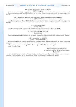 III. – Centre médico-social Basile MOREAU
(72300 Précigné)
Décision unilatérale du 17 avril 2020 relative au versement d’une prime exceptionnelle en faveur du pouvoir
d’achat.
IV. – Association Nationale pour l’Intégration des Personnes handicapées (ANIPH)
(75014 Paris)
Accord d’entreprise du 13 mai 2020 relatif au versement d’une prime exceptionnelle en faveur du pouvoir
d’achat.
V. – Association ASAD
(75010 Paris)
Accord d’entreprise du 16 septembre 2019 relatif à la négociation annuelle obligatoire 2019.
VI. – Association EMERGENCE(S)
(76000 Rouen)
Décision unilatérale du 2020 relative au versement d’une prime exceptionnelle en faveur du pouvoir d’achat.
VII. – Association LA SERENO
(84110 Vaison-la-Romaine)
Décision unilatérale du 27 mars 2020 relative au versement d’une prime exceptionnelle en faveur du pouvoir
d’achat.
Art. 3. – Le présent arrêté sera publié au Journal officiel de la République française.
Fait le 2 octobre 2020.
Pour le ministre et par délégation :
La directrice générale de la cohésion sociale,
V. LASSERRE
Nota. – Le texte des accords cités à l’article 1er
(A) ci-dessus sera publié au Bulletin officiel Santé protection sociale –
solidarités no
20/10 disponible sur les sites intranet et internet du ministère des solidarités et de la santé.
29 octobre 2020 JOURNAL OFFICIEL DE LA RÉPUBLIQUE FRANÇAISE Texte 35 sur 155
 