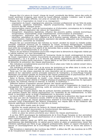 MINISTÈRE DU TRAVAIL, DE L’EMPLOI ET DE LA SANTÉ
MINISTÈRE DES SOLIDARITÉS ET DE LA COHÉSION SOCIALE
BO Santé – Protection sociale – Solidarité no
2011/1 du 15 février 2011, Page 359.
. .
Risques liés à la nature du travail : charge de travail, complexité des tâches, nature des outils de
travail, sentiment d’urgence, sens donné au travail effectué, contacts « violents » avec le public,
contacts avec des publics difficiles, non prise en compte de l’individu.
Risques liés à l’organisation du travail et au management :
– organisation du travail : organigramme, planning, entretien professionnel annuel, fiche de poste,
procédures, conditions matérielles, objectifs proportionnés, horaire de travail, turn-over,
réunions des IRP, dialogue social ;
– communication interne : outils de communication et d’information, connaissance de la stratégie
globale, diffusion-application des valeurs de l’association ;
– changement : dispositions législatives, influence des pouvoirs publics, contexte économique,
réorganisation, imprévisibilité, projet d’établissement, communication et anticipation ;
– management : application des dispositions légales et conventionnelles, relation avec la
hiérarchie, valorisation du travail effectué et de la fonction exercée, diffusion de l’information,
communication, implication des salariés, expression des salariés, adéquation avec les valeurs de
l’association, contraintes de rentabilité.
Risques liés aux caractéristiques des individus au travail : accident du travail ou maladie profes-
sionnelle, inaptitude reconnue par la médecine du travail, mi-temps thérapeutiques, invalidité,
handicap, situations de précarité, temps partiel subi, contraintes physiques, fragilités psychiques,
écart entre les compétences d’un salarié et les demandes liées au poste, sentiment d’appartenance,
équilibre entre vie professionnelle et vie privée.
Chacun de ces facteurs d’exposition pourra être intégré dans la démarche du diagnostic réalisé par
le cabinet extérieur qui nous accompagnera.
Des indicateurs liés au fonctionnement de l’entreprise (durée du travail, aménagement du temps
de travail, organisation du travail, mouvements du personnel, les relations sociales, formations et
rémunérations...) et à la santé et à la sécurité des salariés (aggravation des troubles musculo-
squelettiques, troubles cardio-vasculaires...) seront définis en lien avec le cabinet extérieur associé à
la démarche de prévention des risques psychosociaux.
Des indicateurs complémentaires pourront être mis en place avec l’aide du cabinet conseil retenu
et après étude de faisabilité.
Ces indicateurs permettront d’agir et de suivre les évolutions et les effets dans la durée, et de
permettre de définir et piloter une véritable stratégie de prévention.
Parce que l’un des enjeux essentiels de notre association est de promouvoir « le bien-être des
salariés et leur valorisation comme principale ressource de l’entreprise », la Croix-Rouge française
développe une politique globale de prévention des risques professionnels et psychosociaux afin de
préserver la santé des salariés tout au long de leur vie professionnelle.
Selon le Bureau internationale du travail : « Les risques psychosociaux sont l’ensemble des
facteurs qui peuvent porter atteinte à l’intégrité physique et psychique des personnes. Ils regroupent
le stress, les violences internes et externes, le mal-être, la souffrance. »
Différents facteurs d’exposition peuvent générer des risques psychosociaux.
Ces risques peuvent être liés notamment à la nature du travail, à l’organisation du travail et au
management de l’organisation (planning, outils de communication, relation avec la hiérarchie...).
Cette liste n’est pas exhaustive.
La Croix-Rouge française dispose déjà de quelques données existantes lui permettant d’effectuer
une première analyse des risques psychosociaux sur l’ensemble de ses établissements : le bilan
social, le baromètre social, le projet d’établissement, le document unique.
Le role du CHSCT, à défaut les DP, en tant qu’acteur privilégié de la prévention des riques est réaf-
firmé ainsi que celui de l’assistance sociale, d’OETH et des services de santé au travail.
Par ailleurs, prévenir les risques psychosociaux amènent la Croix-Rouge française à établir de
nouveaux outils d’identification des facteurs d’exposition aux risques dans le but d’élaborer des
mesures spécifiques d’amélioration du bien-être au travail.
Nous avons défini quatre axes de travail :
– identifier les causes générant les facteurs de risques psychosociaux ;
– effectuer une analyse documentaire du fonctionnement des établissements ;
– mettre en œuvre des méthodes d’approfondissement ;
– mettre en place les actions prioritaires pour réduire les risques psychosociaux.
À ce titre, OETH accompagne les établissements de la Croix-Rouge française en leur permettant
d’établir un diagnostic des risques psychosociaux et un accompagnement à la mise en œuvre de
plans d’actions préventifs.
Un cabinet extérieur agréé par OETH sera associé à la démarche de prévention des risques
psychosociaux des établissements. Le cabinet pourra mettre en place un questionnaire, mener des
entretiens spécifiques par filière et par catégorie professionnelle, établir un rapport d’évaluation et
assurer un accompagnement de la Croix-Rouge française dans la mise en œuvre des actions à
mener.
Des formations à destination des membres des CHSCT, à défaut des DP, des membres de la CPN
et de l’encadrement seront mises en place.
 