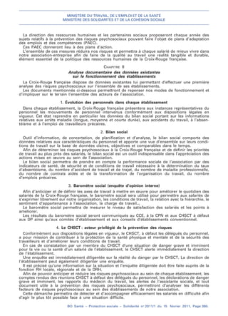 MINISTÈRE DU TRAVAIL, DE L’EMPLOI ET DE LA SANTÉ
MINISTÈRE DES SOLIDARITÉS ET DE LA COHÉSION SOCIALE
BO Santé – Protection sociale – Solidarité no
2011/1 du 15 février 2011, Page 360.
. .
La direction des ressources humaines et les partenaires sociaux proposeront chaque année des
sujets relatifs à la prévention des risques psychosociaux pouvant faire l’objet de plans d’adaptation
des emplois et des compétences (PAEC).
Ces PAEC donneront lieu à des plans d’action.
L’ensemble de ces mesures réduira nos risques et permettra à chaque salarié de mieux vivre dans
notre association-entreprise afin de faire de la qualité au travail une réalité tangible et durable,
élément essentiel de la politique des ressources humaines de la Croix-Rouge française.
CHAPITRE II
Analyse documentaire des données existantes
sur le fonctionnement des établissements
La Croix-Rouge française dispose de données existantes lui permettant d’effectuer une première
analyse des risques psychosociaux sur l’ensemble de ses établissements.
Les documents mentionnés ci-dessous permettront de repenser nos modes de fonctionnement et
d’impliquer sur le terrain l’ensemble des acteurs de l’association.
1. Évolution des personnels dans chaque établissement
Dans chaque établissement, la Croix-Rouge française présentera aux instances représentatives du
personnel les mouvements de personnel intervenus conformément aux dispositions légales en
vigueur. Cet état reprendra en particulier les données du bilan social portant sur les informations
relatives aux arrêts maladie (longue, moyenne et courte durée), aux accidents du travail, à l’absen-
téisme et à l’emploi de travailleurs précaires.
2. Bilan social
Outil d’information, de concertation, de planification et d’analyse, le bilan social comporte des
données relatives aux caractéristiques du personnel et apporte une vue d’ensemble sur leurs condi-
tions de travail sur la base de données claires, objectives et comparables dans le temps.
Afin de déterminer les risques psychosociaux à la Croix-Rouge française et de définir les priorités
de travail au plus près des salariés, le bilan social est un outil indispensable dans l’appréciation des
actions mises en œuvre au sein de l’association.
Le bilan social permettra de prendre en compte la performance sociale de l’association par des
indicateurs de santé, de sécurité et de conditions de travail nécessaire à la détermination du taux
d’absentéisme, du nombre d’accident de travail et de trajet, du nombre de maladie professionnelle,
du nombre de contrats aidés et de la transformation de l’organisation du travail, du nombre
d’emplois précaires.
3. Baromètre social (enquête d’opinion interne)
Afin d’anticiper et de définir les axes de travail à mettre en œuvre pour améliorer le quotidien des
salariés de la Croix-Rouge française, le baromètre social sera utilisé pour permettre aux salariés de
s’exprimer librement sur notre organisation, les conditions de travail, la relation avec la hiérarchie, le
sentiment d’appartenance à l’association, la charge de travail...
Le baromètre social permettra de mesurer le niveau de satisfaction des salariés et les points à
améliorer.
Les résultats du baromètre social seront communiqués au CCE, à la CPN et aux CHSCT à défaut
aux DP ainsi qu’aux comités d’établissement et aux conseils d’établissements conventionnel.
4. Le CHSCT : acteur privilégié de la prévention des risques
Conformément aux dispositions légales en vigueur, le CHSCT, à défaut les délégués du personnel,
a pour mission de contribuer à la protection de la santé physique et mentale et de la sécurité des
travailleurs et d’améliorer leurs conditions de travail.
En cas de constatation par un membre du CHSCT d’une situation de danger grave et imminent
pour la vie ou la santé d’un salarié de l’établissement, le CHSCT alerte immédiatement la direction
de l’établissement.
Une enquête est immédiatement diligentée sur la réalité du danger par le CHSCT. La direction de
l’établissement peut également diligenter une enquête.
Il est précisé qu’une information sur la situation et l’enquête diligentée doit être faite auprès de la
fonction RH locale, régionale et de la DRH.
Afin de pouvoir anticiper et réduire les risques psychosociaux au sein de chaque établissement, les
comptes rendus des réunions CHSCT à défaut des délégués du personnel, les déclarations de danger
grave et imminent, les rapports du médecin du travail, les alertes de l’assistante sociale, et tout
document utile à la prévention des risques psychosociaux, permettront d’analyser les différents
facteurs de risques psychosociaux au sein des établissements de notre association.
Cette démarche permettra de détecter et d’accompagner efficacement les salariés en difficulté afin
d’agir le plus tôt possible face à une situation difficile.
 
