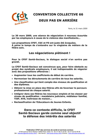CONVENTION COLLECTIVE 66

                                           DEUX PAS EN ARRIÈRE

                                                                                              Paris, le 31 mars 2009



Le 30 mars 2009, une séance de négociation à nouveau écourtée
par les employeurs à cause de la violence des manifestants…

Les propositions CFDT, CGC et FO ont juste été évoquées.
À peine le temps de s’entendre sur la vingtaine de métiers de la
filière soin.

                          Les négociations piétinent !

Pour la CFDT Santé-Sociaux, le dialogue social n’en sortira pas
grandi.

La CFDT Santé-Sociaux est convaincue que, pour faire obstacle au
projet des syndicats employeurs, il est indispensable de négocier
avec des propositions offensives :
• Augmenter tous les coefficients de début de carrière.
• Harmoniser les déroulements de carrière de tous les salariés.
• Une classification qui tient compte des niveaux de qualification et
  des diplômes.
• Obtenir la mise en place des filières afin de favoriser le parcours
  professionnel de chaque salarié.
• Intégrer dans ses filières les nouveaux emplois et les classer par
  niveau de qualification : mandataire judiciaire, médiateur familial,
  TISF, AVS, maîtresse de maison…
• Reclassification de l’Educateurs de Jeunes Enfants.



            Dans ce contexte difficile, la CFDT
        Santé-Sociaux garde comme seul objectif
           la défense des intérêts des salariés



                      Fédération CFDT des services de santé et services sociaux
         47/49 avenue Simon Bolivar 75950 Paris cedex 19 - tél. 01 56 41 52 00 - fax 01 42 02 48 08
  Mèl : federation@sante-sociaux.cfdt.fr – Site Internet : www.sante-sociaux.cfdt.fr Extranet : www.cfdt-sante-sociaux.net
 