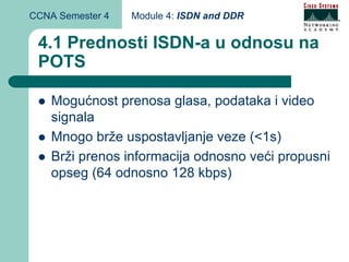 CCNA Semester 4   Module 4: ISDN and DDR


 4.1 Prednosti ISDN-a u odnosu na
 POTS

    Mogućnost prenosa glasa, podataka i video
    signala
    Mnogo brže uspostavljanje veze (<1s)
    Brži prenos informacija odnosno veći propusni
    opseg (64 odnosno 128 kbps)
 