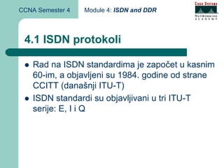 CCNA Semester 4   Module 4: ISDN and DDR



 4.1 ISDN protokoli

    Rad na ISDN standardima je započet u kasnim
    60-im, a objavljeni su 1984. godine od strane
    CCITT (današnji ITU-T)
    ISDN standardi su objavljivani u tri ITU-T
    serije: E, I i Q
 