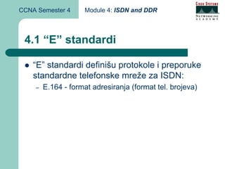 CCNA Semester 4      Module 4: ISDN and DDR



 4.1 “E” standardi

    “E” standardi definišu protokole i preporuke
    standardne telefonske mreže za ISDN:
    –   E.164 - format adresiranja (format tel. brojeva)
 