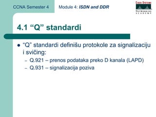 CCNA Semester 4    Module 4: ISDN and DDR



 4.1 “Q” standardi

    “Q” standardi definišu protokole za signalizaciju
    i svičing:
    –   Q.921 – prenos podataka preko D kanala (LAPD)
    –   Q.931 – signalizacija poziva
 