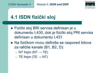 CCNA Semester 4    Module 4: ISDN and DDR



 4.1 ISDN fizički sloj

    Fizički sloj BRI servisa definisan je u
    dokumentu I.430, dok je fizički sloj PRI servisa
    definisan u dokumentu I.431
    Na fizičkom nivou definiše se raspored bitova
    za raličite kanale (B1, B2, D):
    –   NT frejm (NT → TE)
    –   TE frejm (TE → NT)
 
