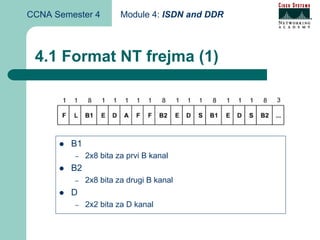 CCNA Semester 4         Module 4: ISDN and DDR



 4.1 Format NT frejma (1)




         B1
         –    2x8 bita za prvi B kanal
         B2
         –    2x8 bita za drugi B kanal
         D
         –    2x2 bita za D kanal
 