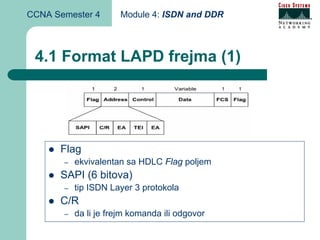 CCNA Semester 4        Module 4: ISDN and DDR



 4.1 Format LAPD frejma (1)




      Flag
       –   ekvivalentan sa HDLC Flag poljem
      SAPI (6 bitova)
       –   tip ISDN Layer 3 protokola
      C/R
       –   da li je frejm komanda ili odgovor
 