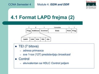 CCNA Semester 4       Module 4: ISDN and DDR



 4.1 Format LAPD frejma (2)




      TEI (7 bitova)
       –   adresa primaoca
       –   sve 1-ice (127) predstavljaju broadcast
      Control
       –   ekvivalentan sa HDLC Control poljem
 