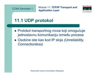 Module 11: TCP/IP Transport and
CCNA Semester 1
                      Application Layer



 11.1 UDP protokol

    Protokol transportnog nivoa koji omogućuje
    jednostavnu komunikaciju između procesa
    Osobine iste kao kod IP sloja (Unreliability,
    Connectionless)




             Računarski centar Univerziteta u Beogradu
 