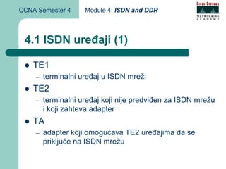 CCNA Semester 4     Module 4: ISDN and DDR



 4.1 ISDN uređaji (1)

    TE1
    –   terminalni uređaj u ISDN mreži
    TE2
    –   terminalni uređaj koji nije predviđen za ISDN mrežu
        i koji zahteva adapter
    TA
    –   adapter koji omogućava TE2 uređajima da se
        priključe na ISDN mrežu
 