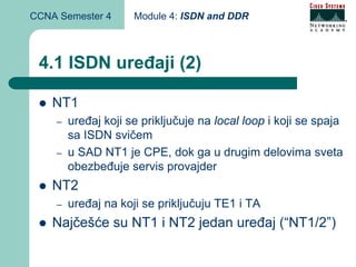 CCNA Semester 4      Module 4: ISDN and DDR



 4.1 ISDN uređaji (2)

    NT1
    –   uređaj koji se priključuje na local loop i koji se spaja
        sa ISDN svičem
    –   u SAD NT1 je CPE, dok ga u drugim delovima sveta
        obezbeđuje servis provajder
    NT2
    –   uređaj na koji se priključuju TE1 i TA
    Najčešće su NT1 i NT2 jedan uređaj (“NT1/2”)
 