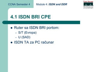CCNA Semester 4    Module 4: ISDN and DDR



 4.1 ISDN BRI CPE

    Ruter sa ISDN BRI portom:
    –   S/T (Evropa)
    –   U (SAD)
    ISDN TA za PC računar
 