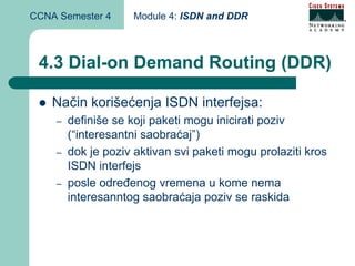CCNA Semester 4     Module 4: ISDN and DDR



 4.3 Dial-on Demand Routing (DDR)

    Način korišećenja ISDN interfejsa:
    –   definiše se koji paketi mogu inicirati poziv
        (“interesantni saobraćaj”)
    –   dok je poziv aktivan svi paketi mogu prolaziti kros
        ISDN interfejs
    –   posle određenog vremena u kome nema
        interesanntog saobraćaja poziv se raskida
 