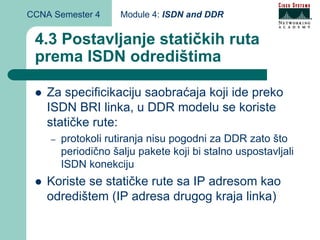 CCNA Semester 4      Module 4: ISDN and DDR


 4.3 Postavljanje statičkih ruta
 prema ISDN odredištima

    Za specificikaciju saobraćaja koji ide preko
    ISDN BRI linka, u DDR modelu se koriste
    statičke rute:
    –   protokoli rutiranja nisu pogodni za DDR zato što
        periodično šalju pakete koji bi stalno uspostavljali
        ISDN konekciju
    Koriste se statičke rute sa IP adresom kao
    odredištem (IP adresa drugog kraja linka)
 