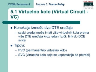 CCNA Semester 4     Module 5: Frame Relay


 5.1 Virtuelno kolo (Virtual Circuit -
 VC)

    Konekcija između dva DTE uređaja
    –   svaki uređaj može imati više virtuelnih kola prema
        više DTE uređaja kroz jedan fizički link do DCE
        sviča
    Tipovi:
    –   PVC (permanentno virtuelno kolo)
    –   SVC (virtuelno kolo koje se uspostavlja po potrebi)
 