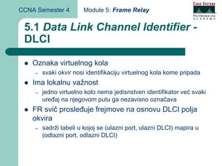 CCNA Semester 4        Module 5: Frame Relay


 5.1 Data Link Channel Identifier -
 DLCI

    Oznaka virtuelnog kola
    –   svaki okvir nosi identifikaciju virtuelnog kola kome pripada
    Ima lokalnu važnost
    –   jedno virtuelno kolo nema jedisnstven identifikator već svaki
        uređaj na njegovom putu ga nezavisno označava
    FR svič prosleđuje frejmove na osnovu DLCI polja
    okvira
    –   sadrži tabeli u kojoj se (ulazni port, ulazni DLCI) mapira u
        (odlazni port, odlazni DLCI)
 