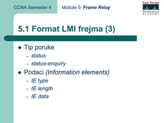CCNA Semester 4     Module 5: Frame Relay



 5.1 Format LMI frejma (3)

    Tip poruke
    –   status
    –   status-enquiry
    Podaci (Information elements)
    –   IE type
    –   IE length
    –   IE data
 