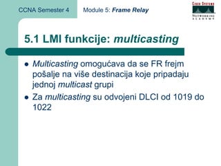 CCNA Semester 4   Module 5: Frame Relay



 5.1 LMI funkcije: multicasting

    Multicasting omogućava da se FR frejm
    pošalje na više destinacija koje pripadaju
    jednoj multicast grupi
    Za multicasting su odvojeni DLCI od 1019 do
    1022
 