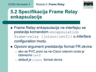 CCNA Semester 4    Module 5: Frame Relay


 5.2 Specifikacija Frame Relay
 enkapsulacije

    Frame Relay enkapsulacija na interfejsu se
    postavlja komandom encapsulation
    frame-relay {[cisco|ietf]} u interface
    configuration modu
    Opcioni argument predstavlja format FR okvira:
    –   ako se PVC pravi sa ne-Cisco ruterom onda je
        obavezno ietf
    –   default je cisco format okvira
 