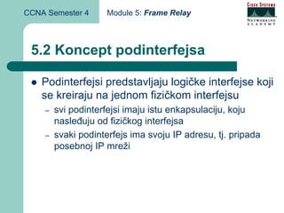 CCNA Semester 4      Module 5: Frame Relay



 5.2 Koncept podinterfejsa

    Podinterfejsi predstavljaju logičke interfejse koji
    se kreiraju na jednom fizičkom interfejsu
    –   svi podinterfejsi imaju istu enkapsulaciju, koju
        nasleđuju od fizičkog interfejsa
    –   svaki podinterfejs ima svoju IP adresu, tj. pripada
        posebnoj IP mreži
 