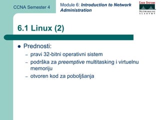Module 6: Introduction to Network
CCNA Semester 4
                    Administration



 6.1 Linux (2)

    Prednosti:
    –   pravi 32-bitni operativni sistem
    –   podrška za preemptive multitasking i virtuelnu
        memoriju
    –   otvoren kod za poboljšanja
 