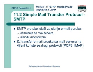Module 11: TCP/IP Transport and
CCNA Semester 1
                       Application Layer

 11.2 Simple Mail Transfer Protocol -
 SMTP

    SMTP protokol služi za slanje e-mail poruka:
    –   od klijenta do mail servera
    –   između mail servera
    Za transfer e-mail prouka sa mail servera na
    klijent koriste se drugi protokoli (POP3, IMAP)




              Računarski centar Univerziteta u Beogradu
 
