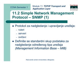 Module 11: TCP/IP Transport and
CCNA Semester 1
                       Application Layer

 11.2 Simple Network Management
 Protocol – SNMP (1)

    Protokol za nadgledanje i upravljanje uređaja:
    –   ruteri
    –   serveri
    –   svičevi
    Definiše se standardni skup podataka za
    nadgledanje određenog tipa uređaja
    (Management Information Base – MIB)


              Računarski centar Univerziteta u Beogradu
 