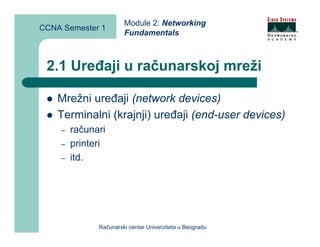 Module 2: Networking
CCNA Semester 1
                       Fundamentals



 2.1 Uređaji u računarskoj mreži

    Mrežni uređaji (network devices)
    Terminalni (krajnji) uređaji (end-user devices)
    –   računari
    –   printeri
    –   itd.




              Računarski centar Univerziteta u Beogradu
 