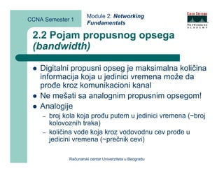 Module 2: Networking
CCNA Semester 1
                       Fundamentals

 2.2 Pojam propusnog opsega
 (bandwidth)

    Digitalni propusni opseg je maksimalna količina
    informacija koja u jedinici vremena može da
    prođe kroz komunikacioni kanal
    Ne mešati sa analognim propusnim opsegom!
    Analogije
    –   broj kola koja prođu putem u jedinici vremena (~broj
        kolovoznih traka)
    –   količina vode koja kroz vodovodnu cev prođe u
        jedicini vremena (~prečnik cevi)

              Računarski centar Univerziteta u Beogradu
 