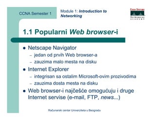 Module 1: Introduction to
CCNA Semester 1
                       Networking



 1.1 Popularni Web browser-i

    Netscape Navigator
    –   jedan od prvih Web browser-a
    –   zauzima malo mesta na disku
    Internet Explorer
    –   integrisan sa ostalim Microsoft-ovim prozivodima
    –   zauzima dosta mesta na disku
    Web browser-i najčešće omogućuju i druge
    Internet servise (e-mail, FTP, news...)

              Računarski centar Univerziteta u Beogradu
 
