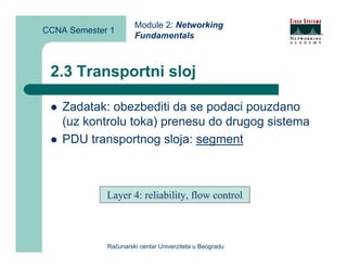Module 2: Networking
CCNA Semester 1
                      Fundamentals



 2.3 Transportni sloj

    Zadatak: obezbediti da se podaci pouzdano
    (uz kontrolu toka) prenesu do drugog sistema
    PDU transportnog sloja: segment



             Layer 4: reliability, flow control



             Računarski centar Univerziteta u Beogradu
 