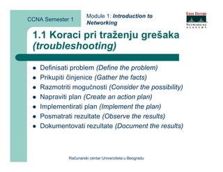 Module 1: Introduction to
CCNA Semester 1
                      Networking

 1.1 Koraci pri traženju grešaka
 (troubleshooting)

    Definisati problem (Define the problem)
    Prikupiti činjenice (Gather the facts)
    Razmotriti mogućnosti (Consider the possibility)
    Napraviti plan (Create an action plan)
    Implementirati plan (Implement the plan)
    Posmatrati rezultate (Observe the results)
    Dokumentovati rezultate (Document the results)



             Računarski centar Univerziteta u Beogradu
 