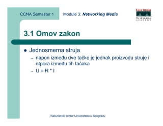 CCNA Semester 1        Module 3: Networking Media



 3.1 Omov zakon

    Jednosmerna struja
    –   napon između dve tačke je jednak proizvodu struje i
        otpora između tih tačaka
    –   U=R*I




              Računarski centar Univerziteta u Beogradu
 