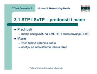 CCNA Semester 1         Module 3: Networking Media



 3.1 STP i ScTP – prednosti i mane

    Prednosti
    –   manja osetljivost, na EMI, RFI i preslušavanje (STP)
    Mane
    –   veća težina i prečnik kabla
    –   osetljiv na nekvalitetno terminiranje




               Računarski centar Univerziteta u Beogradu
 