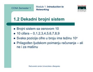 Module 1: Introduction to
CCNA Semester 1
                      Networking



 1.2 Dekadni brojni sistem

    Brojni sistem sa osnovom 10
    10 cifara – 0,1,2,3,4,5,6,7,8,9
    Svaka pozicija cifre u broju ima težinu 10n
    Prilagođen ljudskom poimanju računanja – ali
    ne i za mašinu




             Računarski centar Univerziteta u Beogradu
 