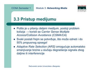 CCNA Semester 1       Module 3: Networking Media



 3.3 Pristup medijumu

    Pošto je u pitanju deljeni medijum, postoji problem
    kolizija → koristi se Carrier Sense Multiple
    Access/Collision Avoidance (CSMA/CA)
    Svaki poslati frejm se potvrđuje, što može odneti i do
    50% propusnog opsega!
    Adaptive Rate Selection (ARS) omogućuje automatsko
    smanjivanje brzine u slučaju degradacije signala zbog
    daljine ili interferencije



             Računarski centar Univerziteta u Beogradu
 