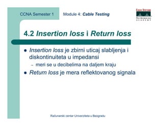 CCNA Semester 1        Module 4: Cable Testing



 4.2 Insertion loss i Return loss

    Insertion loss je zbirni uticaj slabljenja i
    diskontinuiteta u impedansi
    –   meri se u decibelima na daljem kraju
    Return loss je mera reflektovanog signala




              Računarski centar Univerziteta u Beogradu
 