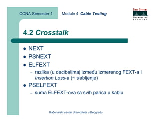 CCNA Semester 1        Module 4: Cable Testing



 4.2 Crosstalk

    NEXT
    PSNEXT
    ELFEXT
    –   razlika (u decibelima) između izmerenog FEXT-a i
        Insertion Loss-a (~ slabljenje)
    PSELFEXT
    –   suma ELFEXT-ova sa svih parica u kablu


              Računarski centar Univerziteta u Beogradu
 
