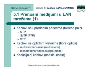 CCNA Semester 1       Module 5: Cabling LANs and WANs


 5.1 Prenosni medijumi u LAN
 mrežama (1)

    Kablovi sa upredenim paricama (twisted pair)
    –   UTP
    –   ScTP (FTP)
    –   STP
    Kablovi sa optickim vlaknima (fibre optics)
    –   multimodna vlakna (multi-mode)
    –   monomodna vlakna (single-mode)
    Koaksijalni kablovi (coaxial cable)


             Računarski centar Univerziteta u Beogradu
 