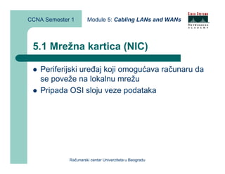 CCNA Semester 1       Module 5: Cabling LANs and WANs



 5.1 Mrežna kartica (NIC)

    Periferijski uređaj koji omogućava računaru da
    se poveže na lokalnu mrežu
    Pripada OSI sloju veze podataka




             Računarski centar Univerziteta u Beogradu
 