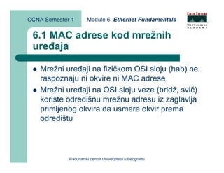 CCNA Semester 1       Module 6: Ethernet Fundamentals


 6.1 MAC adrese kod mrežnih
 uređaja

    Mrežni uređaji na fizičkom OSI sloju (hab) ne
    raspoznaju ni okvire ni MAC adrese
    Mrežni uređaji na OSI sloju veze (bridž, svič)
    koriste odredišnu mrežnu adresu iz zaglavlja
    primljenog okvira da usmere okvir prema
    odredištu



             Računarski centar Univerziteta u Beogradu
 