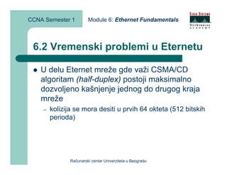 CCNA Semester 1         Module 6: Ethernet Fundamentals



 6.2 Vremenski problemi u Eternetu

    U delu Eternet mreže gde važi CSMA/CD
    algoritam (half-duplex) postoji maksimalno
    dozvoljeno kašnjenje jednog do drugog kraja
    mreže
    –   kolizija se mora desiti u prvih 64 okteta (512 bitskih
        perioda)




               Računarski centar Univerziteta u Beogradu
 