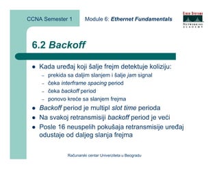 CCNA Semester 1          Module 6: Ethernet Fundamentals



 6.2 Backoff

    Kada uređaj koji šalje frejm detektuje koliziju:
    –   prekida sa daljim slanjem i šalje jam signal
    –   čeka interframe spacing period
    –   čeka backoff period
    –   ponovo kreće sa slanjem frejma
    Backoff period je multipl slot time perioda
    Na svakoj retransmisiji backoff period je veći
    Posle 16 neuspelih pokušaja retransmisije uređaj
    odustaje od daljeg slanja frejma

                Računarski centar Univerziteta u Beogradu
 